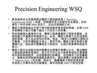 Precision Engineering WSQ
• 新加坡劳动力发展局推出精密工程技能资格（ Precision
Engineering WSQ ）系统，协助提升员工技能与专业素质，目标
是在 5 年内训练 8000 名员工，以应付高端的工作。
• 精密工程是制造业中首个参与新技能资格系统的领域，全国 2300
多家精密工程公司属下超过 9 万名员工将受惠。
• 劳发局副局长盖瑞韦尔说，精密工程是重要的工程技术基础，应
用范围几乎涵盖所有制造行业。此外，精密工程是个正在迅速转
型的领域，员工也必须与时并进。他说：“很多人对精密工程的旧
印象是，工作环境肮脏又老土，其实不然。精密工程正转型为高
增值行业，因此我们要重视员工的培训，让他们具备高科技技术
能力。”
• 精密工程行业技能与培训理事会主席莫壮涛博士认为，推出精密
工程技能资格非常适时，因为它不仅让员工能更有效执行高增值
和先进的制造程序，从而提高他们的薪金，也加强员工的受雇能
力，能够在任何制造领域里发挥所长。莫壮涛博士也是牧野亚洲
（ Makino Asia ）的总裁。他估计，随着精密工程的快速发展，
未来的人手需求也将日益增加，每年将制造 2000 个职位空缺
 