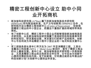 精密工程创新中心设立 助中小同
业开拓商机
• 新加坡科技研究局 (A*Star) 属下的新加坡制造技术研究院
(SIMTech) 将与新加坡标准、生产力与创新局 (SPRING) 合作，在
研究院内设立精密工程创新中心 (Centre of Innovation) ，协助我
国精密工程业的中小型企业，把握这个蓬勃扩展的领域所带来的
商机。
• 有了创新中心后，精密工程中小型企业将能够借助新加坡制造技
术研究院、以及新加坡科技研究局属下其他研究机构和高等学府
的科技知识、研发基础设施，来发展它们的新产品和程序。创新
中心今后将成为本地精密工程中小型企业的一站式科技支援中心
。
• 贸工部政务部长易华仁昨天在为 2007 年亚洲精密工程、工具与
金属加工科技展 (MTA ／ Metal Asia) 致词时，宣布了精密工程业
的以上最新发展。易华仁说，新加坡制造技术研究院一向是制造
业，尤其是精密工程业的出色研发合作伙伴，它今后会为创新中
心提供所需的科技内容。至于标新局，它将通过政府去年推出的“
科技创新计划”为创新中心提供运作资金。
 