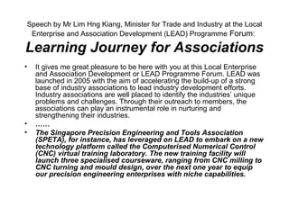 Speech by Mr Lim Hng Kiang, Minister for Trade and Industry at the Local
Enterprise and Association Development (LEAD) Programme Forum:
Learning Journey for Associations
• It gives me great pleasure to be here with you at this Local Enterprise
and Association Development or LEAD Programme Forum. LEAD was
launched in 2005 with the aim of accelerating the build-up of a strong
base of industry associations to lead industry development efforts.
Industry associations are well placed to identify the industries’ unique
problems and challenges. Through their outreach to members, the
associations can play an instrumental role in nurturing and
strengthening their industries.
• ……
• The Singapore Precision Engineering and Tools Association
(SPETA), for instance, has leveraged on LEAD to embark on a new
technology platform called the Computerised Numerical Control
(CNC) virtual training laboratory. The new training facility will
launch three specialised courseware, ranging from CNC milling to
CNC turning and mould design, over the next one year to equip
our precision engineering enterprises with niche capabilities.
 