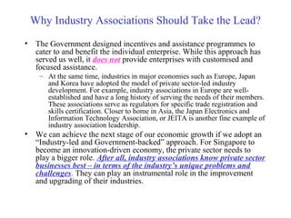 Why Industry Associations Should Take the Lead?
• The Government designed incentives and assistance programmes to
cater to and benefit the individual enterprise. While this approach has
served us well, it does not provide enterprises with customised and
focused assistance.
– At the same time, industries in major economies such as Europe, Japan
and Korea have adopted the model of private sector-led industry
development. For example, industry associations in Europe are well-
established and have a long history of serving the needs of their members.
These associations serve as regulators for specific trade registration and
skills certification. Closer to home in Asia, the Japan Electronics and
Information Technology Association, or JEITA is another fine example of
industry association leadership.
• We can achieve the next stage of our economic growth if we adopt an
“Industry-led and Government-backed” approach. For Singapore to
become an innovation-driven economy, the private sector needs to
play a bigger role. After all, industry associations know private sector
businesses best – in terms of the industry’s unique problems and
challenges. They can play an instrumental role in the improvement
and upgrading of their industries.
 