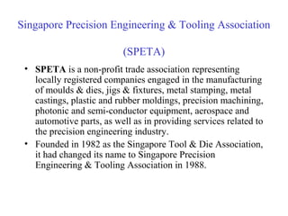 Singapore Precision Engineering & Tooling Association
(SPETA)
• SPETA is a non-profit trade association representing
locally registered companies engaged in the manufacturing
of moulds & dies, jigs & fixtures, metal stamping, metal
castings, plastic and rubber moldings, precision machining,
photonic and semi-conductor equipment, aerospace and
automotive parts, as well as in providing services related to
the precision engineering industry.
• Founded in 1982 as the Singapore Tool & Die Association,
it had changed its name to Singapore Precision
Engineering & Tooling Association in 1988.
 