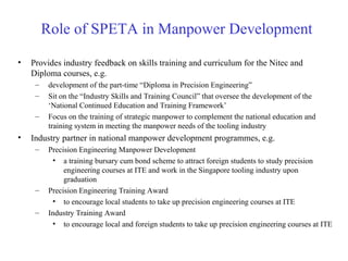 • Provides industry feedback on skills training and curriculum for the Nitec and
Diploma courses, e.g.
– development of the part-time “Diploma in Precision Engineering”
– Sit on the “Industry Skills and Training Council” that oversee the development of the
‘National Continued Education and Training Framework’
– Focus on the training of strategic manpower to complement the national education and
training system in meeting the manpower needs of the tooling industry
• Industry partner in national manpower development programmes, e.g.
– Precision Engineering Manpower Development
• a training bursary cum bond scheme to attract foreign students to study precision
engineering courses at ITE and work in the Singapore tooling industry upon
graduation
– Precision Engineering Training Award
• to encourage local students to take up precision engineering courses at ITE
– Industry Training Award
• to encourage local and foreign students to take up precision engineering courses at ITE
Role of SPETA in Manpower Development
 