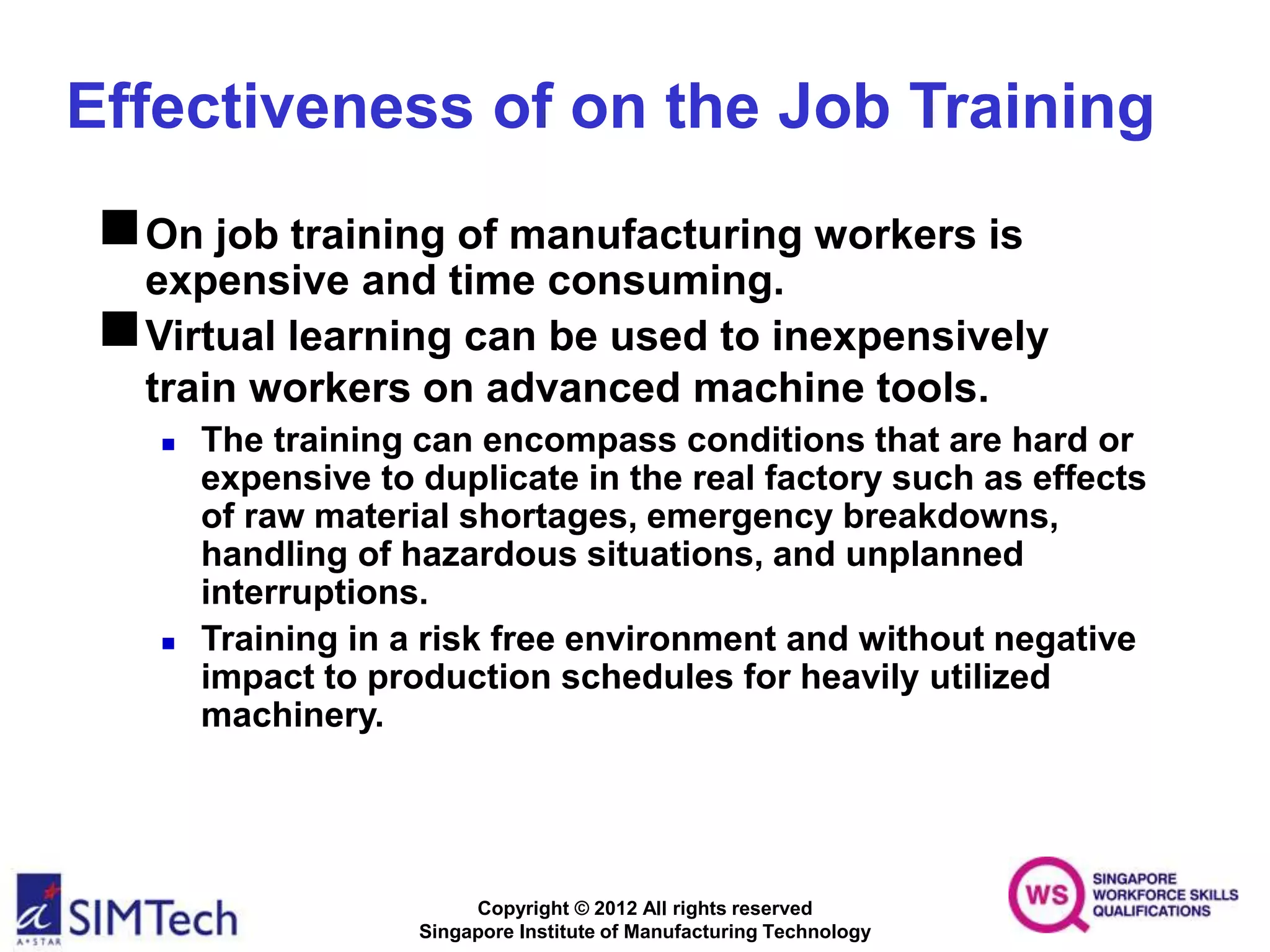 Copyright © 2012 All rights reserved
Singapore Institute of Manufacturing Technology
Effectiveness of on the Job Training
On job training of manufacturing workers is
expensive and time consuming.
Virtual learning can be used to inexpensively
train workers on advanced machine tools.
 The training can encompass conditions that are hard or
expensive to duplicate in the real factory such as effects
of raw material shortages, emergency breakdowns,
handling of hazardous situations, and unplanned
interruptions.
 Training in a risk free environment and without negative
impact to production schedules for heavily utilized
machinery.
 