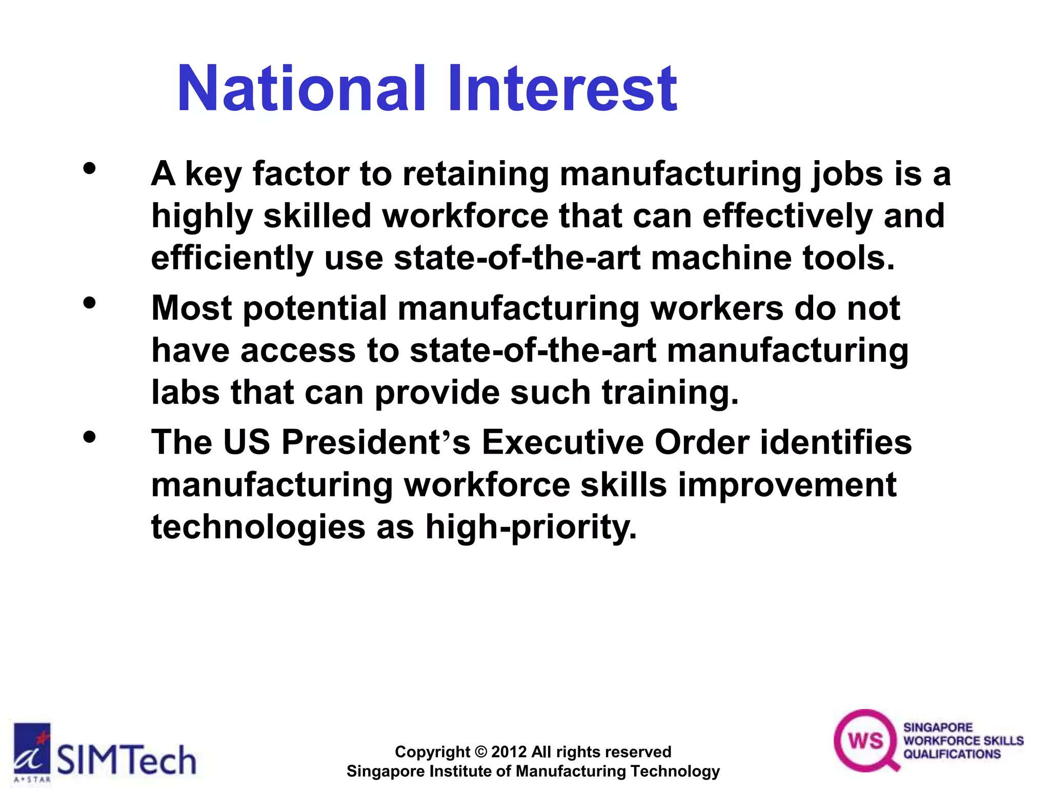 Copyright © 2012 All rights reserved
Singapore Institute of Manufacturing Technology
National Interest
• A key factor to retaining manufacturing jobs is a
highly skilled workforce that can effectively and
efficiently use state-of-the-art machine tools.
• Most potential manufacturing workers do not
have access to state-of-the-art manufacturing
labs that can provide such training.
• The US President’s Executive Order identifies
manufacturing workforce skills improvement
technologies as high-priority.
 