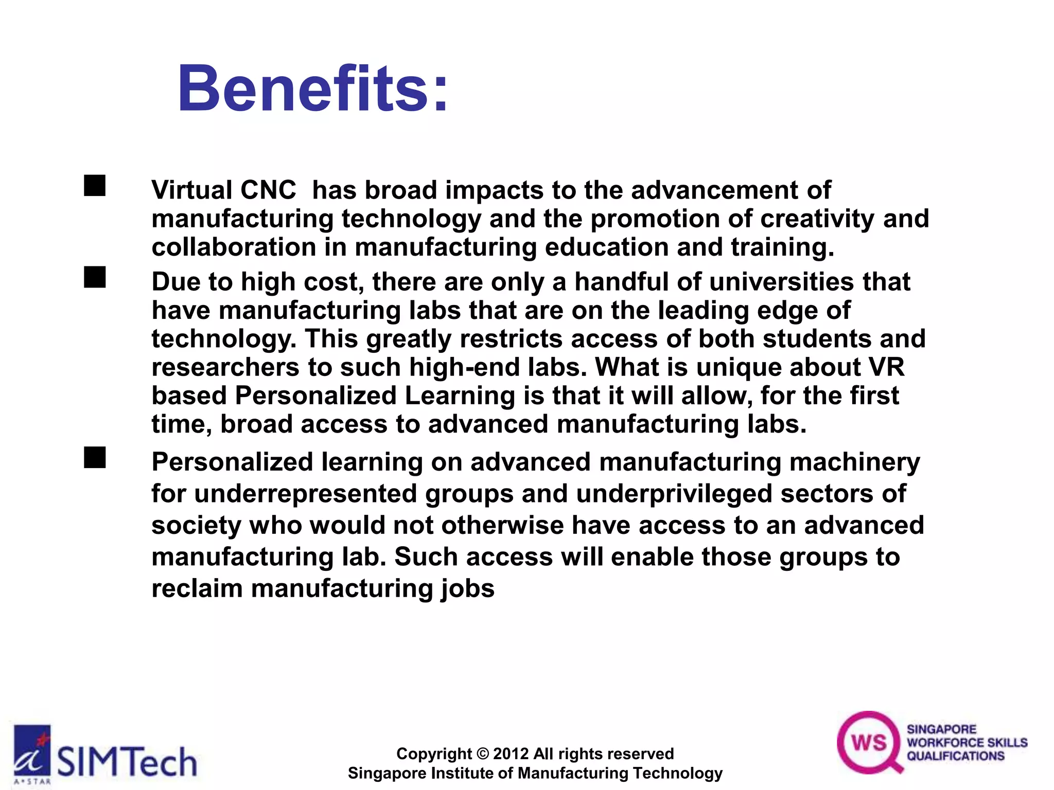 Copyright © 2012 All rights reserved
Singapore Institute of Manufacturing Technology
Benefits:
 Virtual CNC has broad impacts to the advancement of
manufacturing technology and the promotion of creativity and
collaboration in manufacturing education and training.
 Due to high cost, there are only a handful of universities that
have manufacturing labs that are on the leading edge of
technology. This greatly restricts access of both students and
researchers to such high-end labs. What is unique about VR
based Personalized Learning is that it will allow, for the first
time, broad access to advanced manufacturing labs.
 Personalized learning on advanced manufacturing machinery
for underrepresented groups and underprivileged sectors of
society who would not otherwise have access to an advanced
manufacturing lab. Such access will enable those groups to
reclaim manufacturing jobs
 