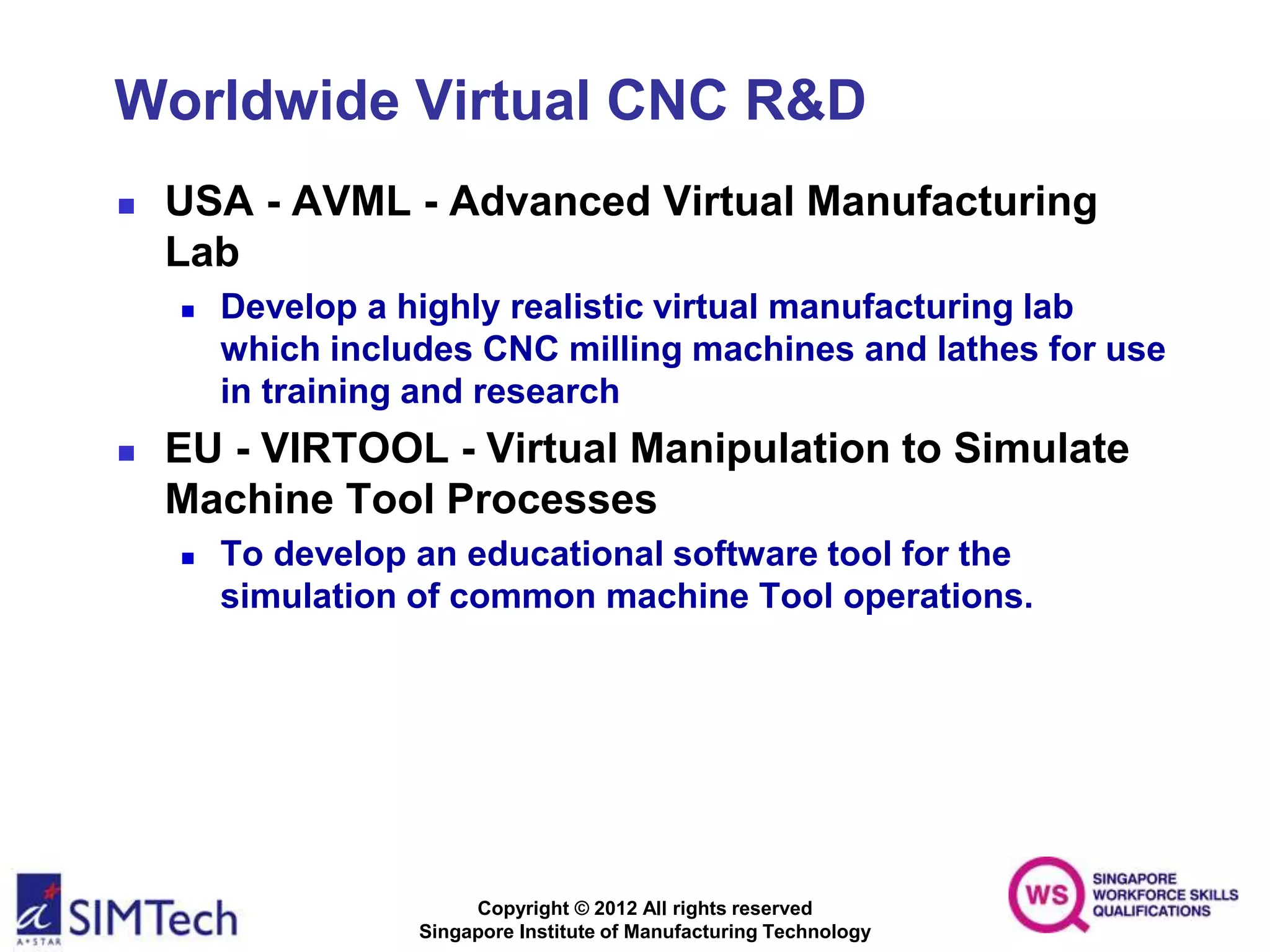 Copyright © 2012 All rights reserved
Singapore Institute of Manufacturing Technology
Worldwide Virtual CNC R&D
 USA - AVML - Advanced Virtual Manufacturing
Lab
 Develop a highly realistic virtual manufacturing lab
which includes CNC milling machines and lathes for use
in training and research
 EU - VIRTOOL - Virtual Manipulation to Simulate
Machine Tool Processes
 To develop an educational software tool for the
simulation of common machine Tool operations.
 