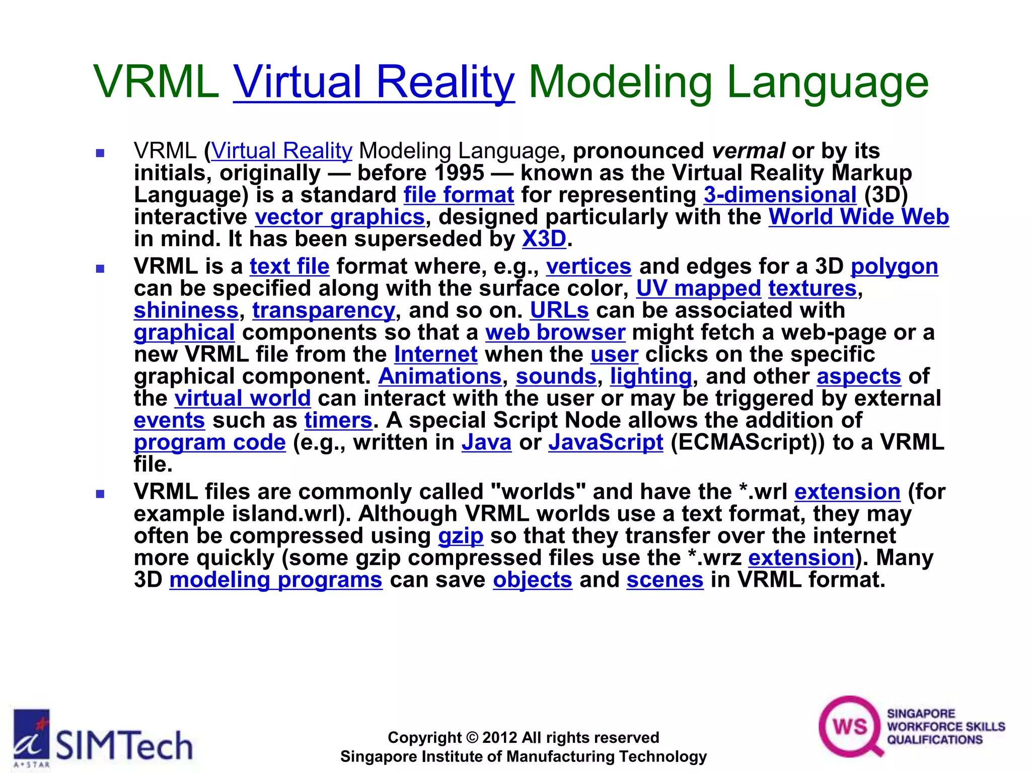Copyright © 2012 All rights reserved
Singapore Institute of Manufacturing Technology
VRML Virtual Reality Modeling Language
 VRML (Virtual Reality Modeling Language, pronounced vermal or by its
initials, originally — before 1995 — known as the Virtual Reality Markup
Language) is a standard file format for representing 3-dimensional (3D)
interactive vector graphics, designed particularly with the World Wide Web
in mind. It has been superseded by X3D.
 VRML is a text file format where, e.g., vertices and edges for a 3D polygon
can be specified along with the surface color, UV mapped textures,
shininess, transparency, and so on. URLs can be associated with
graphical components so that a web browser might fetch a web-page or a
new VRML file from the Internet when the user clicks on the specific
graphical component. Animations, sounds, lighting, and other aspects of
the virtual world can interact with the user or may be triggered by external
events such as timers. A special Script Node allows the addition of
program code (e.g., written in Java or JavaScript (ECMAScript)) to a VRML
file.
 VRML files are commonly called "worlds" and have the *.wrl extension (for
example island.wrl). Although VRML worlds use a text format, they may
often be compressed using gzip so that they transfer over the internet
more quickly (some gzip compressed files use the *.wrz extension). Many
3D modeling programs can save objects and scenes in VRML format.
 