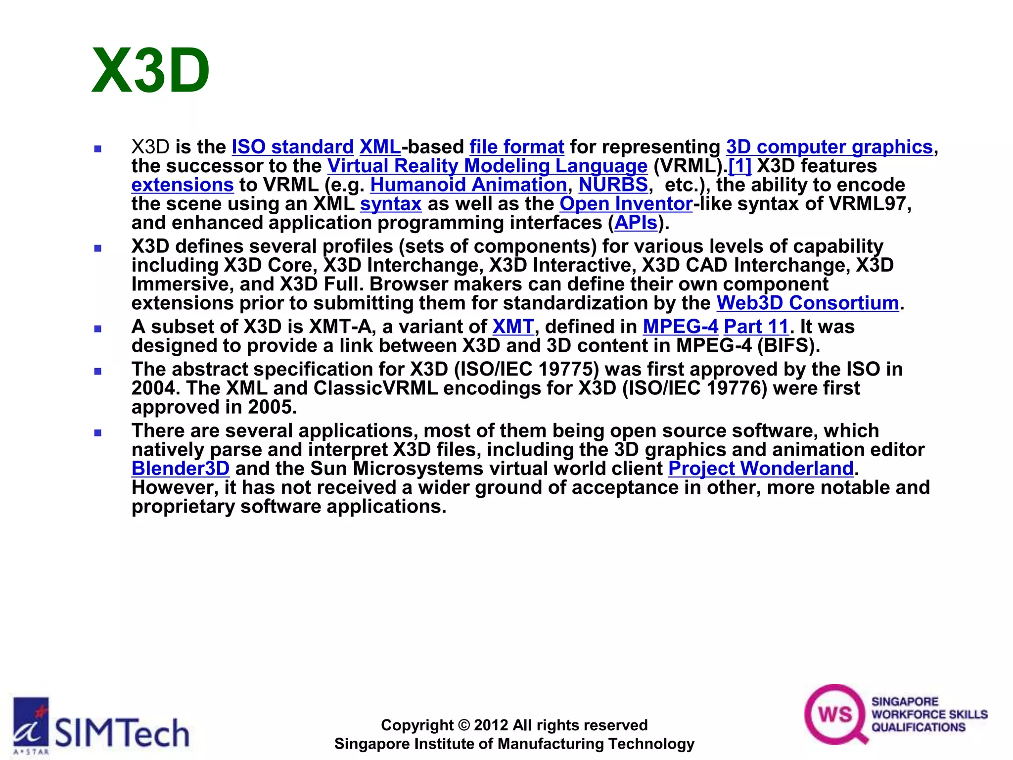 Copyright © 2012 All rights reserved
Singapore Institute of Manufacturing Technology
X3D
 X3D is the ISO standard XML-based file format for representing 3D computer graphics,
the successor to the Virtual Reality Modeling Language (VRML).[1] X3D features
extensions to VRML (e.g. Humanoid Animation, NURBS, etc.), the ability to encode
the scene using an XML syntax as well as the Open Inventor-like syntax of VRML97,
and enhanced application programming interfaces (APIs).
 X3D defines several profiles (sets of components) for various levels of capability
including X3D Core, X3D Interchange, X3D Interactive, X3D CAD Interchange, X3D
Immersive, and X3D Full. Browser makers can define their own component
extensions prior to submitting them for standardization by the Web3D Consortium.
 A subset of X3D is XMT-A, a variant of XMT, defined in MPEG-4 Part 11. It was
designed to provide a link between X3D and 3D content in MPEG-4 (BIFS).
 The abstract specification for X3D (ISO/IEC 19775) was first approved by the ISO in
2004. The XML and ClassicVRML encodings for X3D (ISO/IEC 19776) were first
approved in 2005.
 There are several applications, most of them being open source software, which
natively parse and interpret X3D files, including the 3D graphics and animation editor
Blender3D and the Sun Microsystems virtual world client Project Wonderland.
However, it has not received a wider ground of acceptance in other, more notable and
proprietary software applications.
 