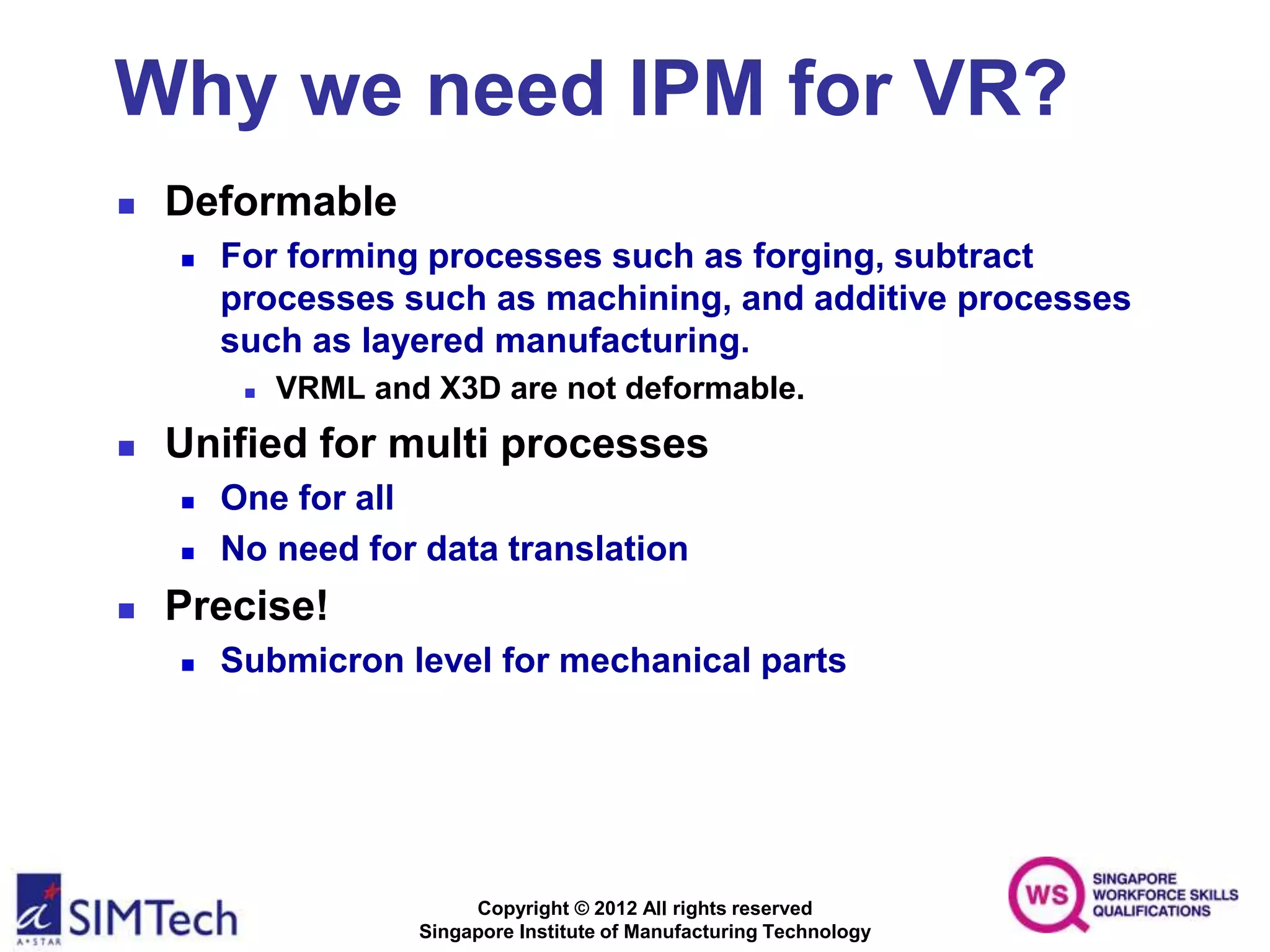 Copyright © 2012 All rights reserved
Singapore Institute of Manufacturing Technology
Why we need IPM for VR?
 Deformable
 For forming processes such as forging, subtract
processes such as machining, and additive processes
such as layered manufacturing.
 VRML and X3D are not deformable.
 Unified for multi processes
 One for all
 No need for data translation
 Precise!
 Submicron level for mechanical parts
 