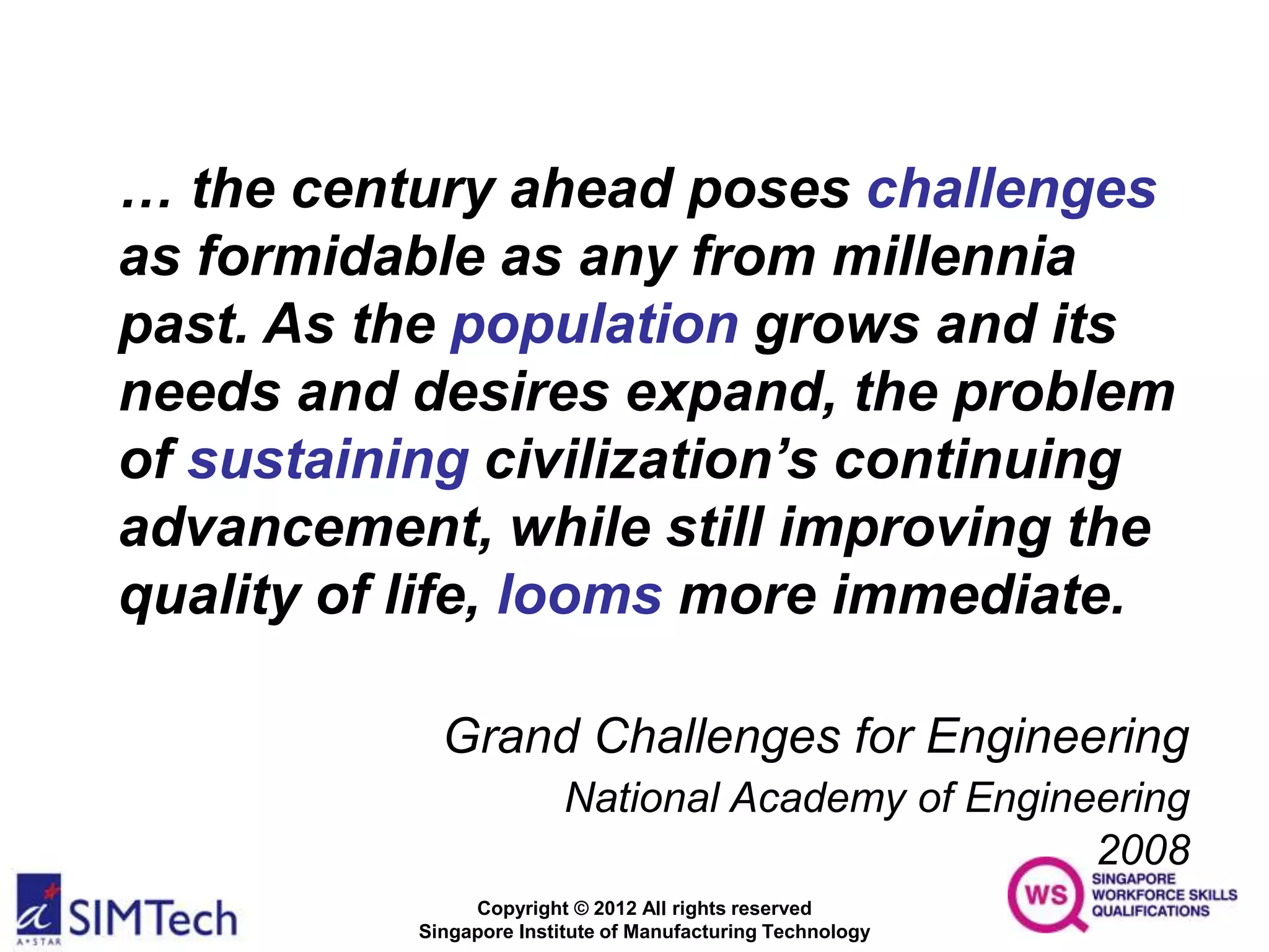 Copyright © 2012 All rights reserved
Singapore Institute of Manufacturing Technology
… the century ahead poses challenges
as formidable as any from millennia
past. As the population grows and its
needs and desires expand, the problem
of sustaining civilization’s continuing
advancement, while still improving the
quality of life, looms more immediate.
Grand Challenges for Engineering
National Academy of Engineering
2008
 