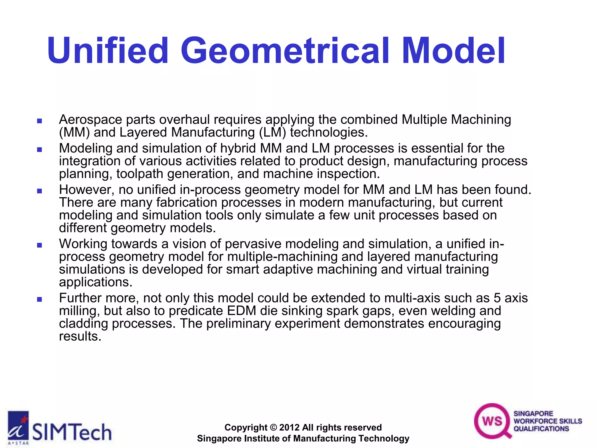 Copyright © 2012 All rights reserved
Singapore Institute of Manufacturing Technology
Unified Geometrical Model
 Aerospace parts overhaul requires applying the combined Multiple Machining
(MM) and Layered Manufacturing (LM) technologies.
 Modeling and simulation of hybrid MM and LM processes is essential for the
integration of various activities related to product design, manufacturing process
planning, toolpath generation, and machine inspection.
 However, no unified in-process geometry model for MM and LM has been found.
There are many fabrication processes in modern manufacturing, but current
modeling and simulation tools only simulate a few unit processes based on
different geometry models.
 Working towards a vision of pervasive modeling and simulation, a unified in-
process geometry model for multiple-machining and layered manufacturing
simulations is developed for smart adaptive machining and virtual training
applications.
 Further more, not only this model could be extended to multi-axis such as 5 axis
milling, but also to predicate EDM die sinking spark gaps, even welding and
cladding processes. The preliminary experiment demonstrates encouraging
results.
 