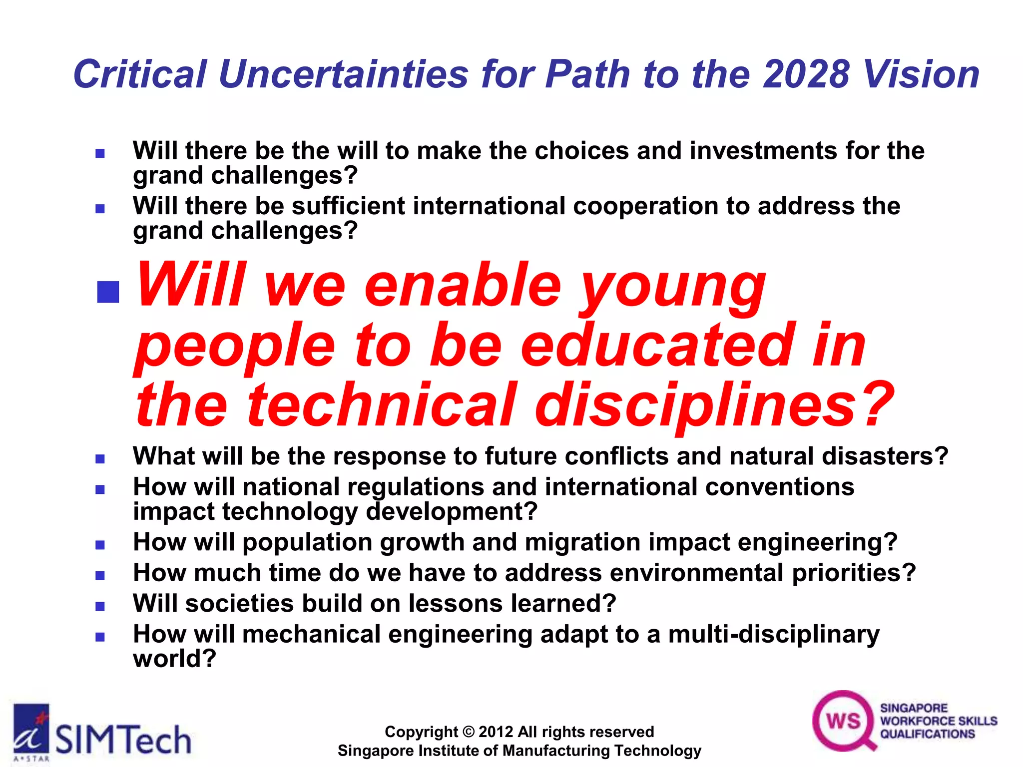Copyright © 2012 All rights reserved
Singapore Institute of Manufacturing Technology
Critical Uncertainties for Path to the 2028 Vision
 Will there be the will to make the choices and investments for the
grand challenges?
 Will there be sufficient international cooperation to address the
grand challenges?
 Will we enable young
people to be educated in
the technical disciplines?
 What will be the response to future conflicts and natural disasters?
 How will national regulations and international conventions
impact technology development?
 How will population growth and migration impact engineering?
 How much time do we have to address environmental priorities?
 Will societies build on lessons learned?
 How will mechanical engineering adapt to a multi-disciplinary
world?
 