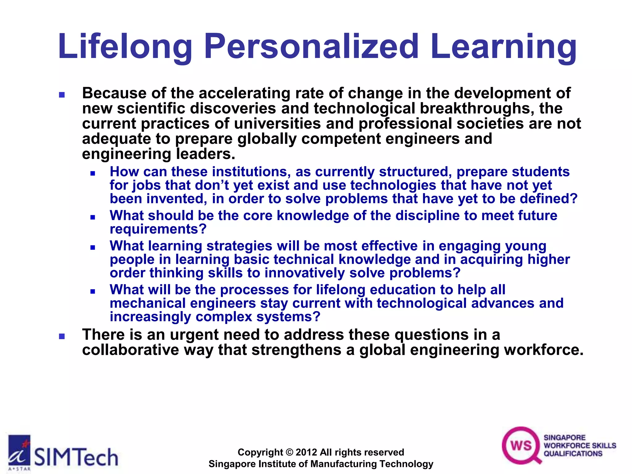 Copyright © 2012 All rights reserved
Singapore Institute of Manufacturing Technology
Lifelong Personalized Learning
 Because of the accelerating rate of change in the development of
new scientific discoveries and technological breakthroughs, the
current practices of universities and professional societies are not
adequate to prepare globally competent engineers and
engineering leaders.
 How can these institutions, as currently structured, prepare students
for jobs that don’t yet exist and use technologies that have not yet
been invented, in order to solve problems that have yet to be defined?
 What should be the core knowledge of the discipline to meet future
requirements?
 What learning strategies will be most effective in engaging young
people in learning basic technical knowledge and in acquiring higher
order thinking skills to innovatively solve problems?
 What will be the processes for lifelong education to help all
mechanical engineers stay current with technological advances and
increasingly complex systems?
 There is an urgent need to address these questions in a
collaborative way that strengthens a global engineering workforce.
 