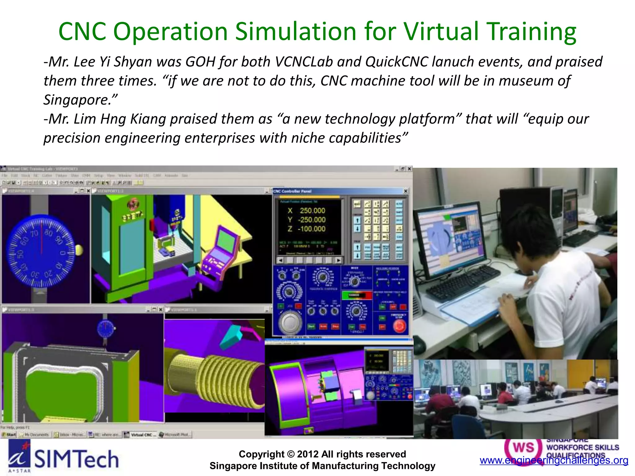 Copyright © 2012 All rights reserved
Singapore Institute of Manufacturing Technology
CNC Operation Simulation for Virtual Training
-Mr. Lee Yi Shyan was GOH for both VCNCLab and QuickCNC lanuch events, and praised
them three times. “if we are not to do this, CNC machine tool will be in museum of
Singapore.”
-Mr. Lim Hng Kiang praised them as “a new technology platform” that will “equip our
precision engineering enterprises with niche capabilities”
www.engineeringchallenges.org
 