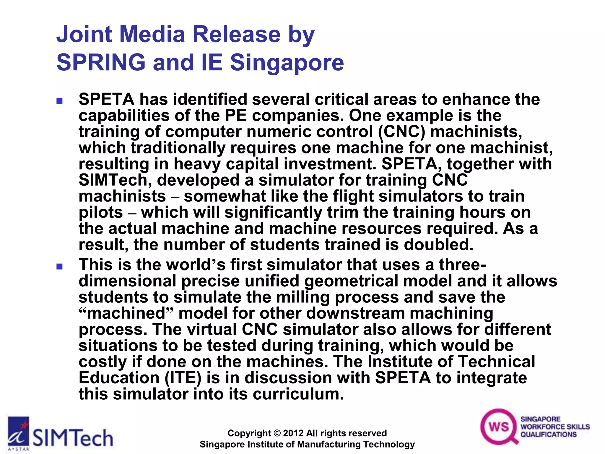 Copyright © 2012 All rights reserved
Singapore Institute of Manufacturing Technology
Joint Media Release by
SPRING and IE Singapore
 SPETA has identified several critical areas to enhance the
capabilities of the PE companies. One example is the
training of computer numeric control (CNC) machinists,
which traditionally requires one machine for one machinist,
resulting in heavy capital investment. SPETA, together with
SIMTech, developed a simulator for training CNC
machinists – somewhat like the flight simulators to train
pilots – which will significantly trim the training hours on
the actual machine and machine resources required. As a
result, the number of students trained is doubled.
 This is the world’s first simulator that uses a three-
dimensional precise unified geometrical model and it allows
students to simulate the milling process and save the
“machined” model for other downstream machining
process. The virtual CNC simulator also allows for different
situations to be tested during training, which would be
costly if done on the machines. The Institute of Technical
Education (ITE) is in discussion with SPETA to integrate
this simulator into its curriculum.
 