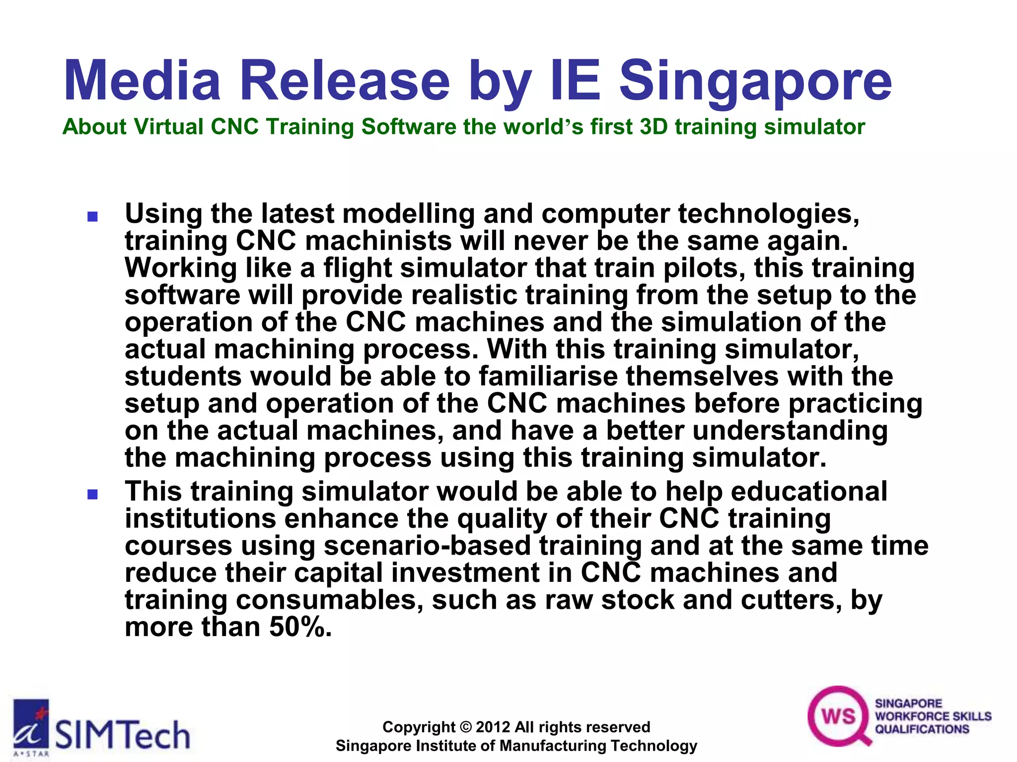 Copyright © 2012 All rights reserved
Singapore Institute of Manufacturing Technology
Media Release by IE Singapore
About Virtual CNC Training Software the world’s first 3D training simulator
 Using the latest modelling and computer technologies,
training CNC machinists will never be the same again.
Working like a flight simulator that train pilots, this training
software will provide realistic training from the setup to the
operation of the CNC machines and the simulation of the
actual machining process. With this training simulator,
students would be able to familiarise themselves with the
setup and operation of the CNC machines before practicing
on the actual machines, and have a better understanding
the machining process using this training simulator.
 This training simulator would be able to help educational
institutions enhance the quality of their CNC training
courses using scenario-based training and at the same time
reduce their capital investment in CNC machines and
training consumables, such as raw stock and cutters, by
more than 50%.
 