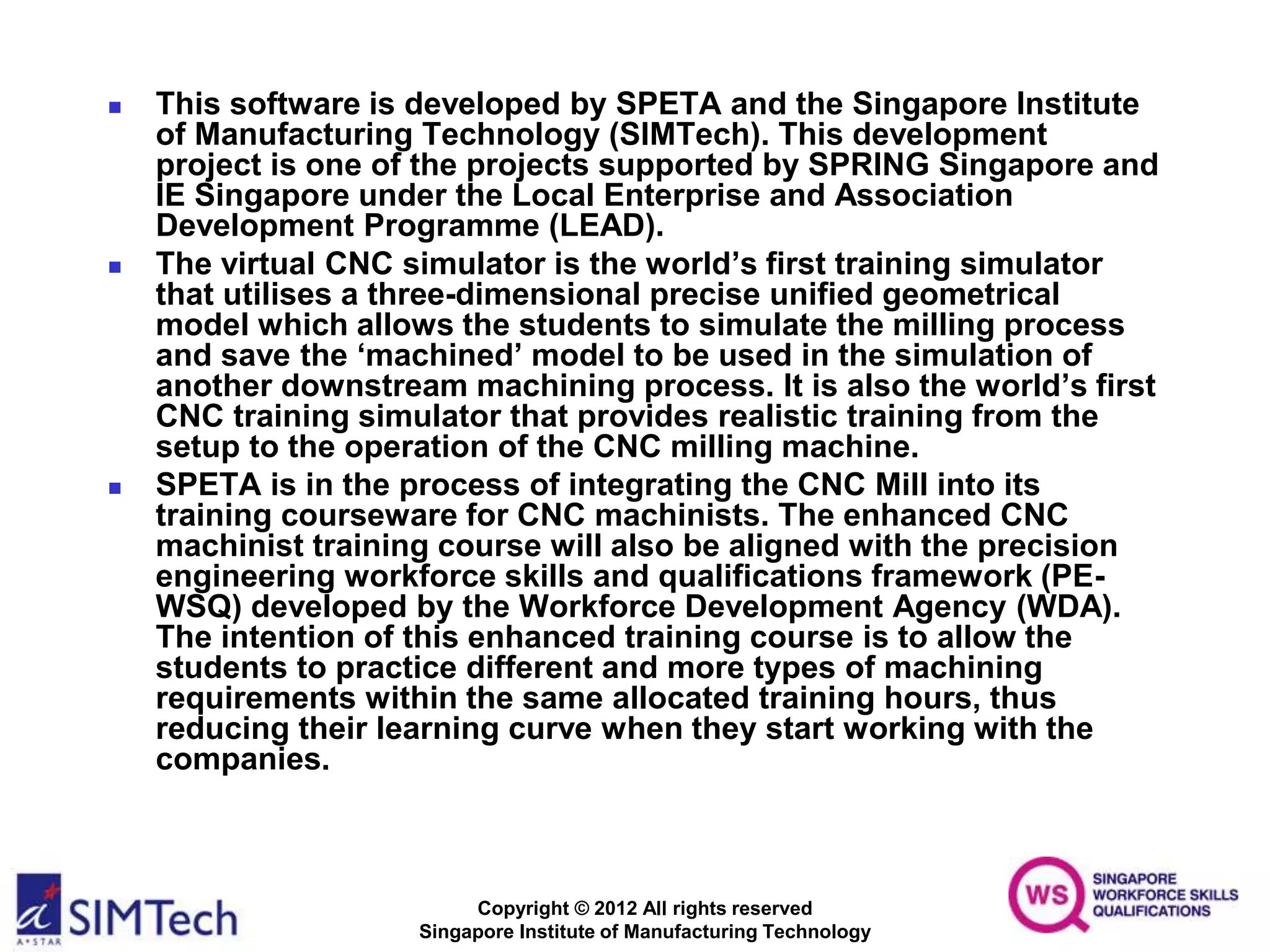 Copyright © 2012 All rights reserved
Singapore Institute of Manufacturing Technology
 This software is developed by SPETA and the Singapore Institute
of Manufacturing Technology (SIMTech). This development
project is one of the projects supported by SPRING Singapore and
IE Singapore under the Local Enterprise and Association
Development Programme (LEAD).
 The virtual CNC simulator is the world’s first training simulator
that utilises a three-dimensional precise unified geometrical
model which allows the students to simulate the milling process
and save the ‘machined’ model to be used in the simulation of
another downstream machining process. It is also the world’s first
CNC training simulator that provides realistic training from the
setup to the operation of the CNC milling machine.
 SPETA is in the process of integrating the CNC Mill into its
training courseware for CNC machinists. The enhanced CNC
machinist training course will also be aligned with the precision
engineering workforce skills and qualifications framework (PE-
WSQ) developed by the Workforce Development Agency (WDA).
The intention of this enhanced training course is to allow the
students to practice different and more types of machining
requirements within the same allocated training hours, thus
reducing their learning curve when they start working with the
companies.
 