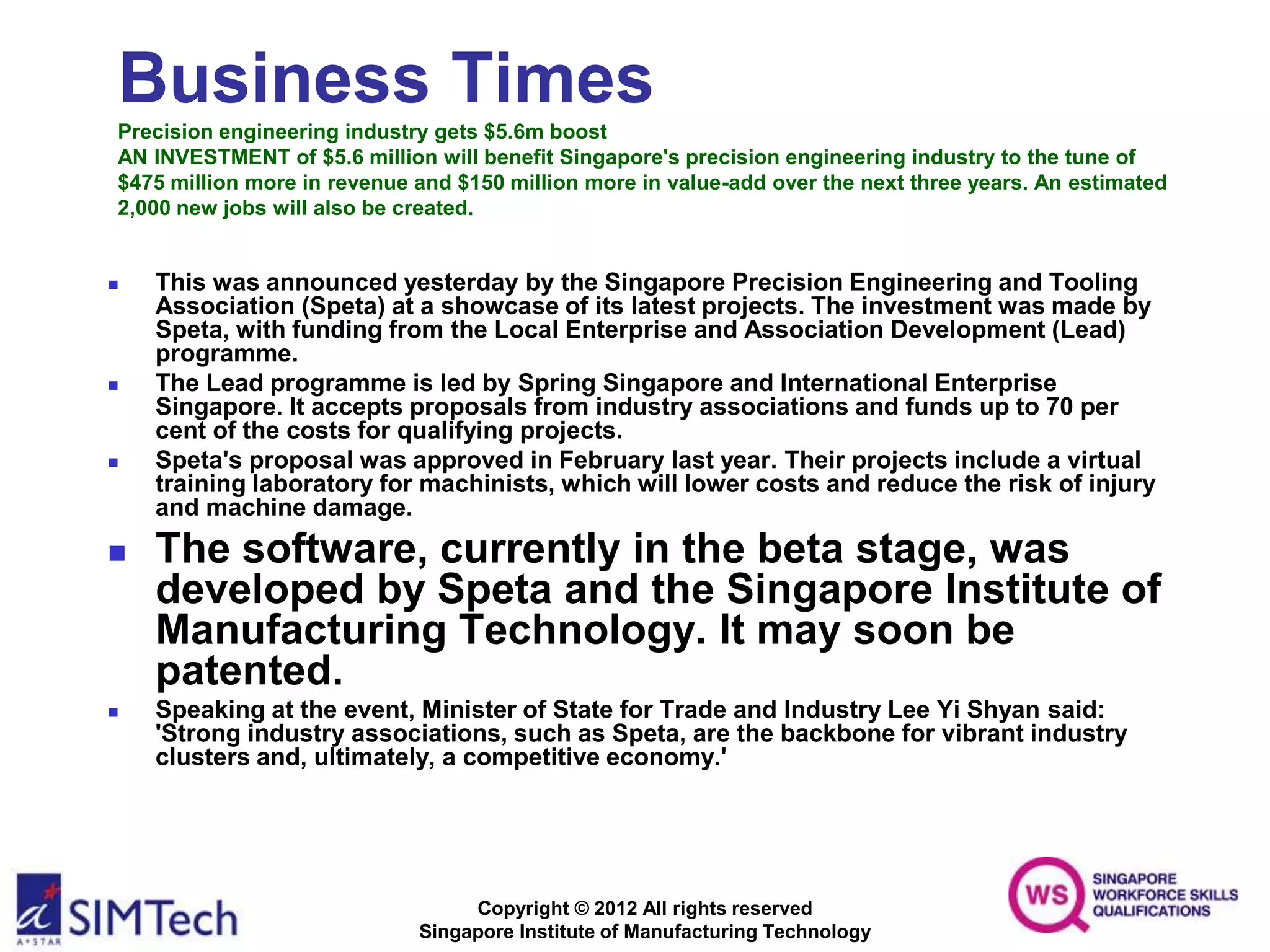 Copyright © 2012 All rights reserved
Singapore Institute of Manufacturing Technology
Business Times
Precision engineering industry gets $5.6m boost
AN INVESTMENT of $5.6 million will benefit Singapore's precision engineering industry to the tune of
$475 million more in revenue and $150 million more in value-add over the next three years. An estimated
2,000 new jobs will also be created.
 This was announced yesterday by the Singapore Precision Engineering and Tooling
Association (Speta) at a showcase of its latest projects. The investment was made by
Speta, with funding from the Local Enterprise and Association Development (Lead)
programme.
 The Lead programme is led by Spring Singapore and International Enterprise
Singapore. It accepts proposals from industry associations and funds up to 70 per
cent of the costs for qualifying projects.
 Speta's proposal was approved in February last year. Their projects include a virtual
training laboratory for machinists, which will lower costs and reduce the risk of injury
and machine damage.
 The software, currently in the beta stage, was
developed by Speta and the Singapore Institute of
Manufacturing Technology. It may soon be
patented.
 Speaking at the event, Minister of State for Trade and Industry Lee Yi Shyan said:
'Strong industry associations, such as Speta, are the backbone for vibrant industry
clusters and, ultimately, a competitive economy.'
 