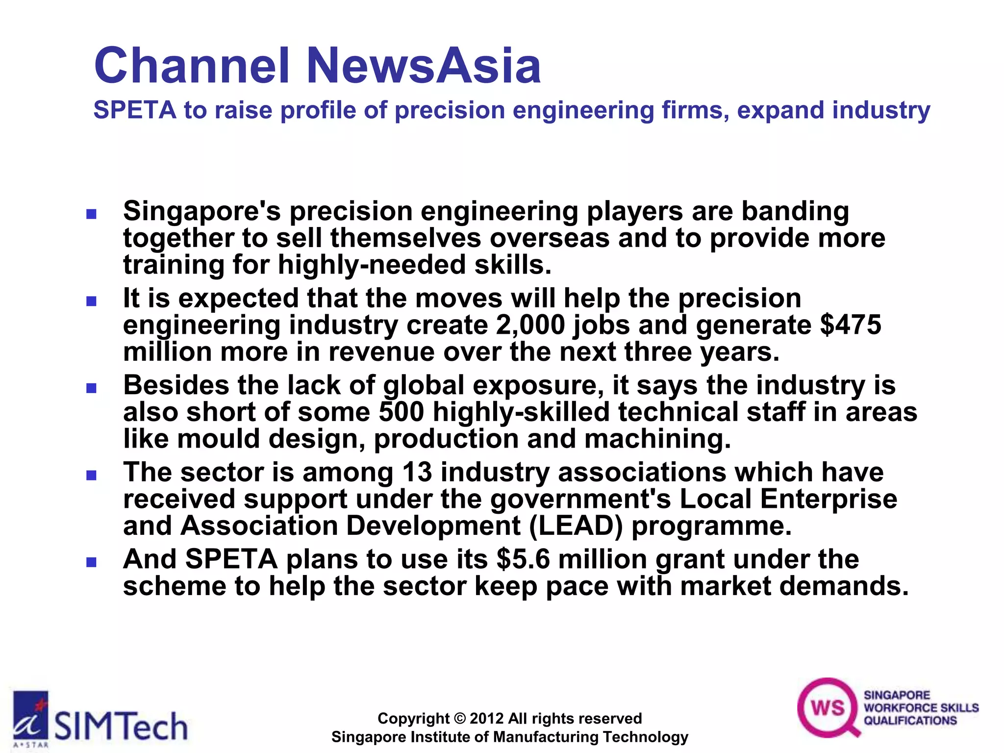 Copyright © 2012 All rights reserved
Singapore Institute of Manufacturing Technology
Channel NewsAsia
SPETA to raise profile of precision engineering firms, expand industry
 Singapore's precision engineering players are banding
together to sell themselves overseas and to provide more
training for highly-needed skills.
 It is expected that the moves will help the precision
engineering industry create 2,000 jobs and generate $475
million more in revenue over the next three years.
 Besides the lack of global exposure, it says the industry is
also short of some 500 highly-skilled technical staff in areas
like mould design, production and machining.
 The sector is among 13 industry associations which have
received support under the government's Local Enterprise
and Association Development (LEAD) programme.
 And SPETA plans to use its $5.6 million grant under the
scheme to help the sector keep pace with market demands.
 