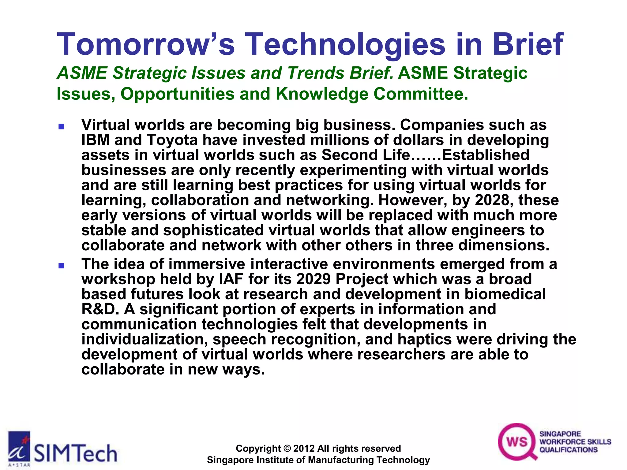 Copyright © 2012 All rights reserved
Singapore Institute of Manufacturing Technology
Tomorrow’s Technologies in Brief
ASME Strategic Issues and Trends Brief. ASME Strategic
Issues, Opportunities and Knowledge Committee.
 Virtual worlds are becoming big business. Companies such as
IBM and Toyota have invested millions of dollars in developing
assets in virtual worlds such as Second Life……Established
businesses are only recently experimenting with virtual worlds
and are still learning best practices for using virtual worlds for
learning, collaboration and networking. However, by 2028, these
early versions of virtual worlds will be replaced with much more
stable and sophisticated virtual worlds that allow engineers to
collaborate and network with other others in three dimensions.
 The idea of immersive interactive environments emerged from a
workshop held by IAF for its 2029 Project which was a broad
based futures look at research and development in biomedical
R&D. A significant portion of experts in information and
communication technologies felt that developments in
individualization, speech recognition, and haptics were driving the
development of virtual worlds where researchers are able to
collaborate in new ways.
 