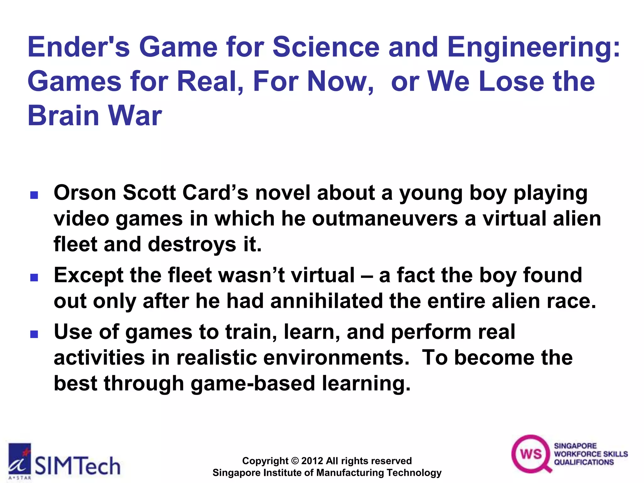 Copyright © 2012 All rights reserved
Singapore Institute of Manufacturing Technology
Ender's Game for Science and Engineering:
Games for Real, For Now, or We Lose the
Brain War
 Orson Scott Card’s novel about a young boy playing
video games in which he outmaneuvers a virtual alien
fleet and destroys it.
 Except the fleet wasn’t virtual – a fact the boy found
out only after he had annihilated the entire alien race.
 Use of games to train, learn, and perform real
activities in realistic environments. To become the
best through game-based learning.
 