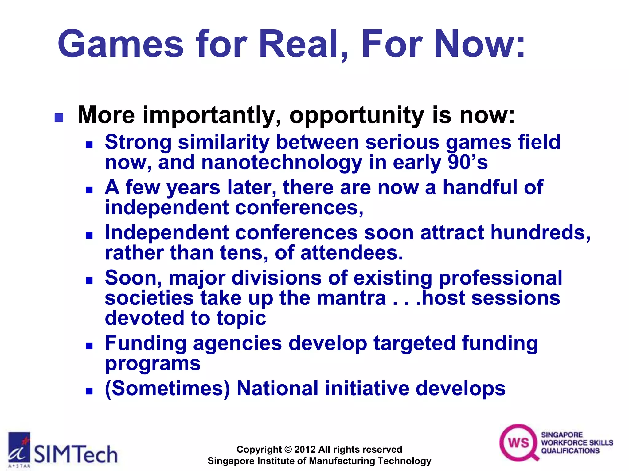 Copyright © 2012 All rights reserved
Singapore Institute of Manufacturing Technology
Games for Real, For Now:
 More importantly, opportunity is now:
 Strong similarity between serious games field
now, and nanotechnology in early 90’s
 A few years later, there are now a handful of
independent conferences,
 Independent conferences soon attract hundreds,
rather than tens, of attendees.
 Soon, major divisions of existing professional
societies take up the mantra . . .host sessions
devoted to topic
 Funding agencies develop targeted funding
programs
 (Sometimes) National initiative develops
 