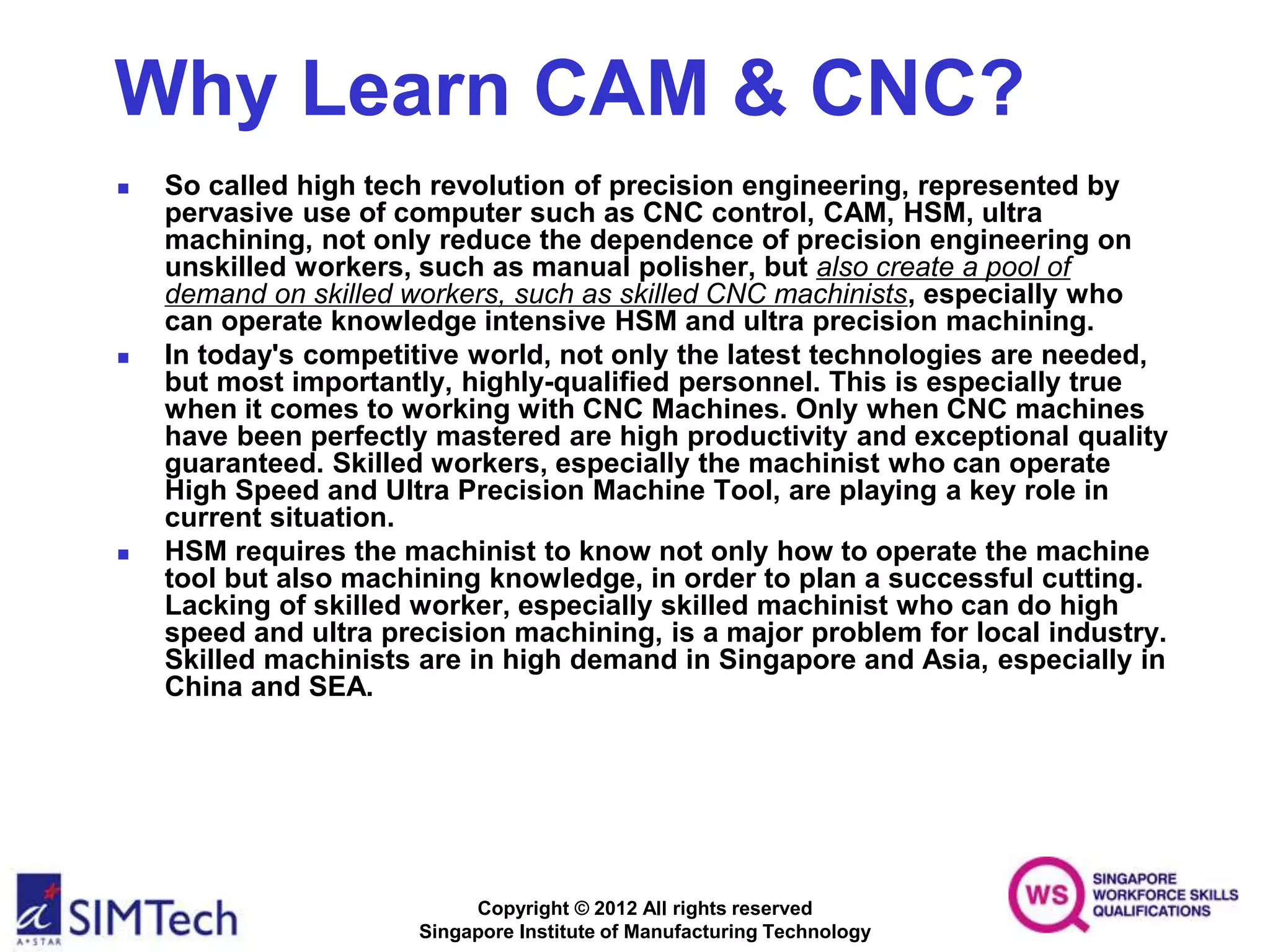 Copyright © 2012 All rights reserved
Singapore Institute of Manufacturing Technology
Why Learn CAM & CNC?
 So called high tech revolution of precision engineering, represented by
pervasive use of computer such as CNC control, CAM, HSM, ultra
machining, not only reduce the dependence of precision engineering on
unskilled workers, such as manual polisher, but also create a pool of
demand on skilled workers, such as skilled CNC machinists, especially who
can operate knowledge intensive HSM and ultra precision machining.
 In today's competitive world, not only the latest technologies are needed,
but most importantly, highly-qualified personnel. This is especially true
when it comes to working with CNC Machines. Only when CNC machines
have been perfectly mastered are high productivity and exceptional quality
guaranteed. Skilled workers, especially the machinist who can operate
High Speed and Ultra Precision Machine Tool, are playing a key role in
current situation.
 HSM requires the machinist to know not only how to operate the machine
tool but also machining knowledge, in order to plan a successful cutting.
Lacking of skilled worker, especially skilled machinist who can do high
speed and ultra precision machining, is a major problem for local industry.
Skilled machinists are in high demand in Singapore and Asia, especially in
China and SEA.
 
