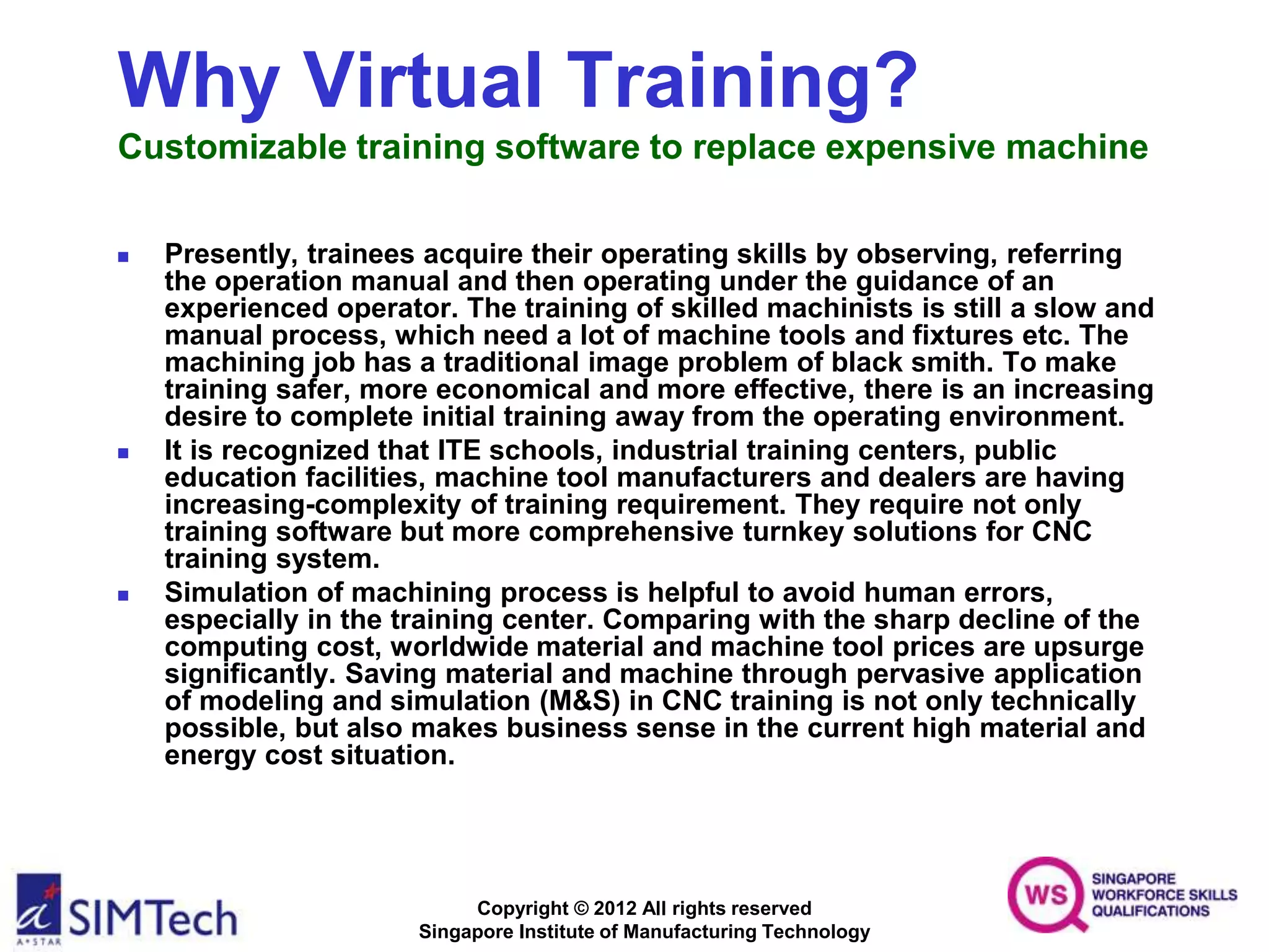 Copyright © 2012 All rights reserved
Singapore Institute of Manufacturing Technology
Why Virtual Training?
Customizable training software to replace expensive machine
 Presently, trainees acquire their operating skills by observing, referring
the operation manual and then operating under the guidance of an
experienced operator. The training of skilled machinists is still a slow and
manual process, which need a lot of machine tools and fixtures etc. The
machining job has a traditional image problem of black smith. To make
training safer, more economical and more effective, there is an increasing
desire to complete initial training away from the operating environment.
 It is recognized that ITE schools, industrial training centers, public
education facilities, machine tool manufacturers and dealers are having
increasing-complexity of training requirement. They require not only
training software but more comprehensive turnkey solutions for CNC
training system.
 Simulation of machining process is helpful to avoid human errors,
especially in the training center. Comparing with the sharp decline of the
computing cost, worldwide material and machine tool prices are upsurge
significantly. Saving material and machine through pervasive application
of modeling and simulation (M&S) in CNC training is not only technically
possible, but also makes business sense in the current high material and
energy cost situation.
 