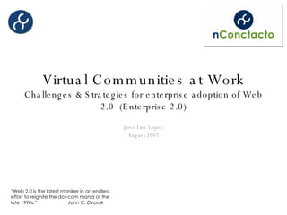 Virtual Communities at Work Challenges & Strategies for enterprise adoption of Web 2.0  (Enterprise 2.0) Jose Luis Lopez August 2007 “ Web 2.0 is the latest moniker in an endless effort to reignite the dot-com mania of the late 1990s.”  John C. Dvorak 