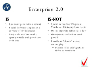 Enterprise 2.0 IS End-user generated content Social Software applied in a corporate environment Truly collaborative tools: openly visible and persistent over time IS-NOT Social networks: Wikipedia, YouTube, Flickr, MySpace, etc Most corporate Intranets today Groupware and information portals Email and 'classic' instant messaging  transmissions aren't globally visible or persistent 