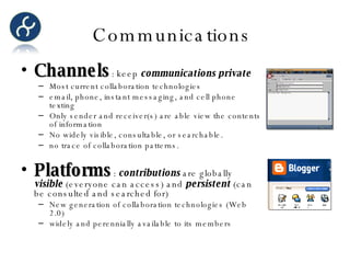 Communications  Channels : keep  communications private Most current collaboration technologies email, phone, instant messaging, and cell phone texting Only sender and receiver(s) are able view the contents of information No widely visible, consultable, or searchable.  no trace of collaboration patterns. Platforms :  contributions  are globally  visible  (everyone can access) and  persistent  (can be consulted and searched for) New generation of collaboration technologies (Web 2.0) widely and perennially available to its members 