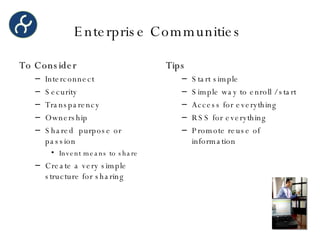 Enterprise Communities  To Consider Interconnect Security Transparency Ownership Shared  purpose or passion Invent means to share Create a very simple structure for sharing Tips Start simple Simple way to enroll / start Access for everything RSS for everything Promote reuse of information 