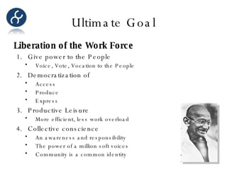 Ultimate Goal Liberation of the Work Force Give power to the People Voice, Vote, Vocation to the People Democratization of  Access Produce Express Productive Leisure More efficient, less work overload Collective conscience An awareness and responsibility The power of a million soft voices Community is a common identity 
