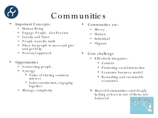 Communities Important Concepts: Human Being Engage People.  Get Passion Loyalty and Trust People want the truth Place for people to meet and give and get help Personal approach Opportunities Connecting people. Synergy Value of sharing common interest Joint construction, engaging together Manage complexity Communities are: Messy Human Individual Organic Core challenge Effectively integrates: Content Promoting social interaction Economic business model Rewarding and sustainable economies Most of Communities start deeply lacking at least in one of them; not balanced 