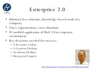Enterprise 2.0 Informal, less structure, knowledge-based work of a company Cross organizations, cross functions IT enabled application of Web 2.0 to corporate environment Key decisions needed for success: A Receptive Culture A Common Platform An Informal Rollout Managerial Support http://sloanreview.mit.edu/smr/issue/2006/spring/06 / 