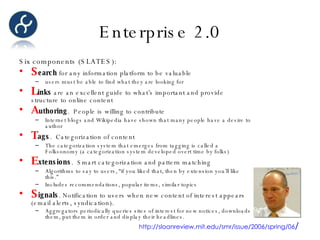 Enterprise 2.0 Six components (SLATES): S earch  for any information platform to be valuable users must be able to find what they are looking for L inks  are an excellent guide to what’s important and provide structure to online content A uthoring .  People is willing to contribute  Internet blogs and Wikipedia have shown that many people have a desire to author T ags .  Categorization of content The categorization system that emerges from tagging is called a Folksonomy (a categorization system developed overt time by folks) E xtensions .  Smart categorization and pattern matching Algorithms to say to users, “if you liked that, then by extension you’ll like this.” Includes recommendations, popular items, similar topics S ignals . Notification to users when new content of interest appears (email alerts, syndication).  Aggregators periodically queries sites of interest for new notices, downloads them, put them in order and display their headlines. http://sloanreview.mit.edu/smr/issue/2006/spring/06 / 