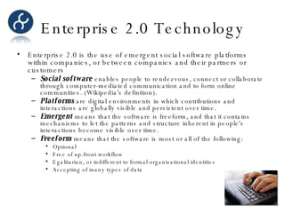Enterprise 2.0 Technology Enterprise 2.0 is the use of emergent social software platforms within companies, or between companies and their partners or customers Social software  enables people to rendezvous, connect or collaborate through computer-mediated communication and to form online communities. (Wikipedia's definition). Platforms  are digital environments in which contributions and interactions are globally visible and persistent over time. Emergent  means that the software is freeform, and that it contains mechanisms to let the patterns and structure inherent in people's interactions become visible over time. Freeform  means that the software is most or all of the following: Optional  Free of up-front workflow  Egalitarian, or indifferent to formal organizational identities  Accepting of many types of data  