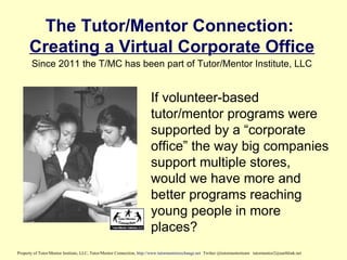 The Tutor/Mentor Connection:
Creating a Virtual Corporate Office
If volunteer-based
tutor/mentor programs were
supported by a “corporate
office” the way big companies
support multiple stores,
would we have more and
better programs reaching
young people in more
places?
Property of Tutor/Mentor Institute, LLC, Tutor/Mentor Connection, http://www.tutormentorexchange.net Twitter @tutormentorteam tutormentor2@earthlink.net
Since 2011 the T/MC has been part of Tutor/Mentor Institute, LLC
 