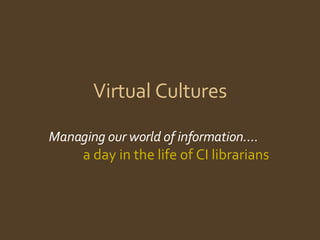 Virtual Cultures Managing our world of information….  a day in the life of CI librarians 