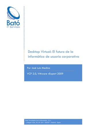 Desktop Virtual: El futuro de la
   informática de usuario corporativa

  Por José Luis Medina

  VCP 2.0, VMware vExpert 2009




Bató Tecnologías de la Información , S.L.L.
 c/Miguel Yuste, 29, Of. S24 – 28.037 – Madrid - Spain
 