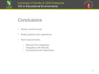 University of Sevilla & UDS Enterprise
VDI in Educational Environments
Conclusions
• Solves current issues
• Really positive user experience
• Next improvements:
- Remote PCs integration
- Integration with Moodle
- Connectivity with OpenStack
9
 