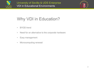 University of Sevilla & UDS Enterprise
VDI in Educational Environments
Why VDI in Education?
• BYOD trend
• Need for an alternative to the corporate hardware
• Easy management
• Microcomputing renewal
2
 