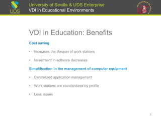 University of Sevilla & UDS Enterprise
VDI in Educational Environments
VDI in Education: Benefits
Cost saving
• Increases the lifespan of work stations
• Investment in software decreases
Simplification in the management of computer equipment
• Centralized application management
• Work stations are standardized by profile
• Less issues
3
 