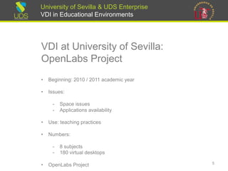 University of Sevilla & UDS Enterprise
VDI in Educational Environments
VDI at University of Sevilla:
OpenLabs Project
• Beginning: 2010 / 2011 academic year
• Issues:
- Space issues
- Applications availability
• Use: teaching practices
• Numbers:
- 8 subjects
- 180 virtual desktops
• OpenLabs Project 5
 