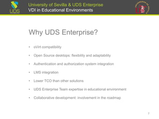 University of Sevilla & UDS Enterprise
VDI in Educational Environments
Why UDS Enterprise?
• oVirt compatibility
• Open Source desktops: flexibility and adaptability
• Authentication and authorization system integration
• LMS integration
• Lower TCO than other solutions
• UDS Enterprise Team expertise in educational environment
• Collaborative development: involvement in the roadmap
7
 
