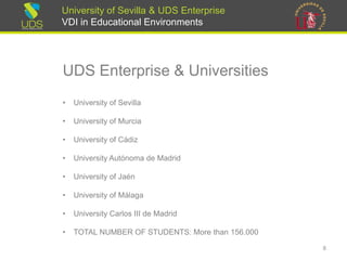 University of Sevilla & UDS Enterprise
VDI in Educational Environments
UDS Enterprise & Universities
• University of Sevilla
• University of Murcia
• University of Cádiz
• University Autónoma de Madrid
• University of Jaén
• University of Málaga
• University Carlos III de Madrid
• TOTAL NUMBER OF STUDENTS: More than 156.000
8
 