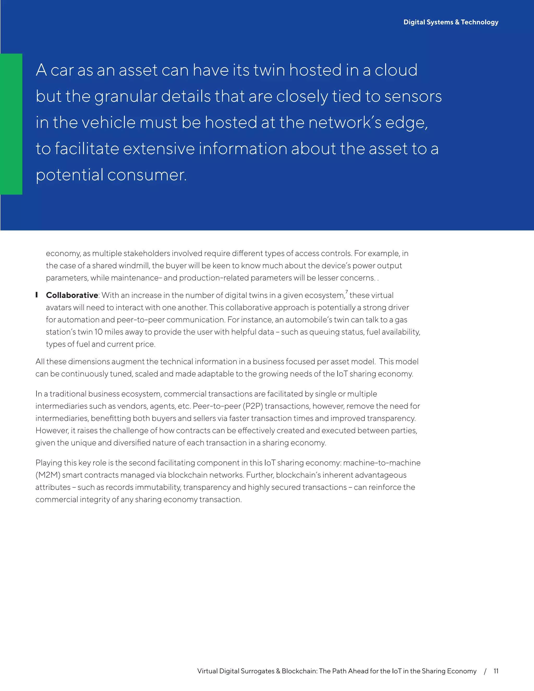 economy, as multiple stakeholders involved require different types of access controls. For example, in
the case of a shared windmill, the buyer will be keen to know much about the device’s power output
parameters, while maintenance- and production-related parameters will be lesser concerns. .
❙❙ Collaborative: With an increase in the number of digital twins in a given ecosystem,
7
these virtual
avatars will need to interact with one another. This collaborative approach is potentially a strong driver
for automation and peer-to-peer communication. For instance, an automobile’s twin can talk to a gas
station’s twin 10 miles away to provide the user with helpful data – such as queuing status, fuel availability,
types of fuel and current price.
All these dimensions augment the technical information in a business focused per asset model. This model
can be continuously tuned, scaled and made adaptable to the growing needs of the IoT sharing economy.
In a traditional business ecosystem, commercial transactions are facilitated by single or multiple
intermediaries such as vendors, agents, etc. Peer-to-peer (P2P) transactions, however, remove the need for
intermediaries, benefitting both buyers and sellers via faster transaction times and improved transparency.
However, it raises the challenge of how contracts can be effectively created and executed between parties,
given the unique and diversified nature of each transaction in a sharing economy.
Playing this key role is the second facilitating component in this IoT sharing economy: machine-to-machine
(M2M) smart contracts managed via blockchain networks. Further, blockchain’s inherent advantageous
attributes – such as records immutability, transparency and highly secured transactions – can reinforce the
commercial integrity of any sharing economy transaction.
Virtual Digital Surrogates & Blockchain: The Path Ahead for the IoT in the Sharing Economy  /  11
A car as an asset can have its twin hosted in a cloud
but the granular details that are closely tied to sensors
in the vehicle must be hosted at the network’s edge,
to facilitate extensive information about the asset to a
potential consumer.
Digital Systems & Technology
 