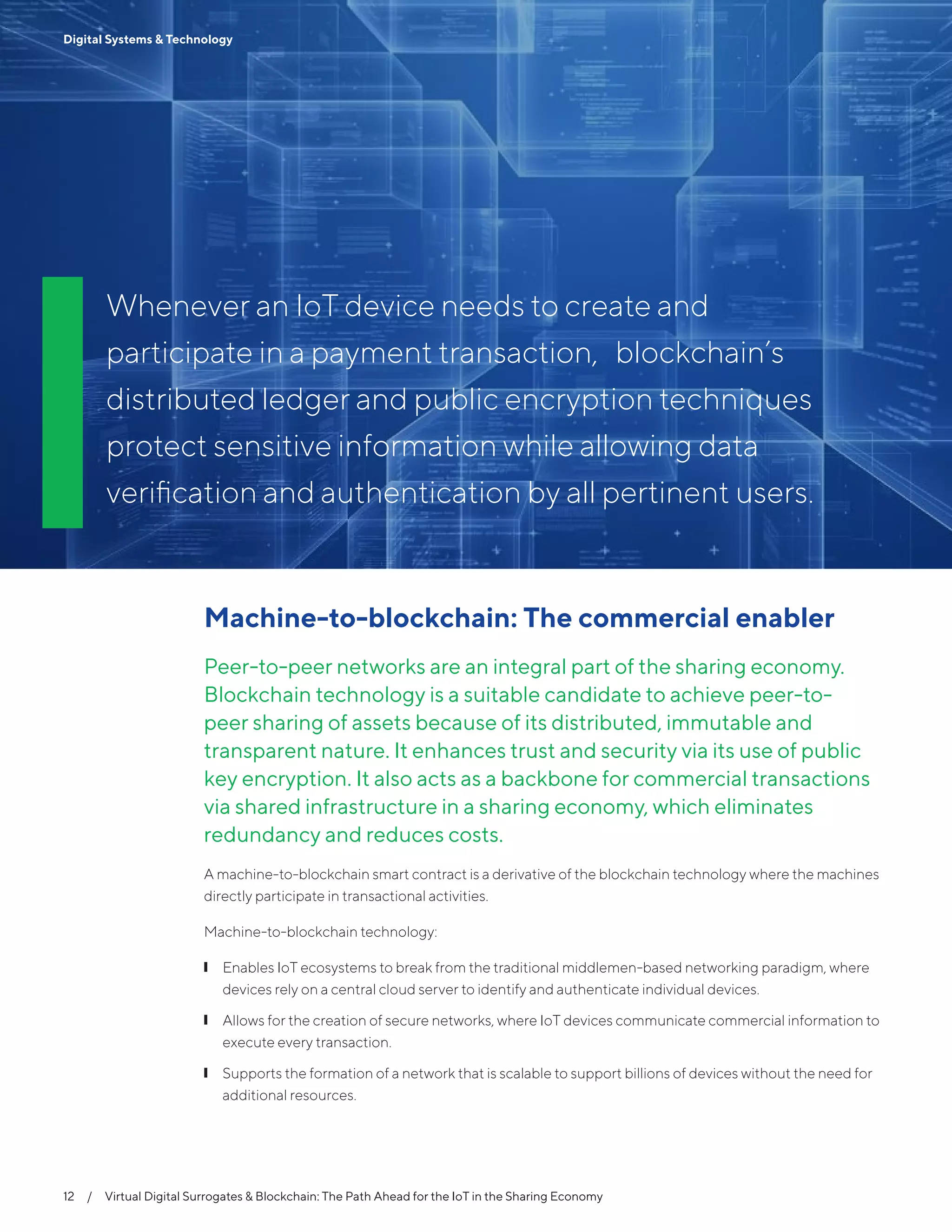 12  /  Virtual Digital Surrogates & Blockchain: The Path Ahead for the IoT in the Sharing Economy
Digital Systems & Technology
Whenever an IoT device needs to create and
participate in a payment transaction, blockchain’s
distributed ledger and public encryption techniques
protect sensitive information while allowing data
verification and authentication by all pertinent users.
12  /  Virtual Digital Surrogates & Blockchain: The Path Ahead for the IoT in the Sharing Economy
Digital Systems & Technology
Machine-to-blockchain: The commercial enabler
Peer-to-peer networks are an integral part of the sharing economy.
Blockchain technology is a suitable candidate to achieve peer-to-
peer sharing of assets because of its distributed, immutable and
transparent nature. It enhances trust and security via its use of public
key encryption. It also acts as a backbone for commercial transactions
via shared infrastructure in a sharing economy, which eliminates
redundancy and reduces costs.
A machine-to-blockchain smart contract is a derivative of the blockchain technology where the machines
directly participate in transactional activities.
Machine-to-blockchain technology:
❙❙ Enables IoT ecosystems to break from the traditional middlemen-based networking paradigm, where
devices rely on a central cloud server to identify and authenticate individual devices.
❙❙ Allows for the creation of secure networks, where IoT devices communicate commercial information to
execute every transaction.
❙❙ Supports the formation of a network that is scalable to support billions of devices without the need for
additional resources.
 
