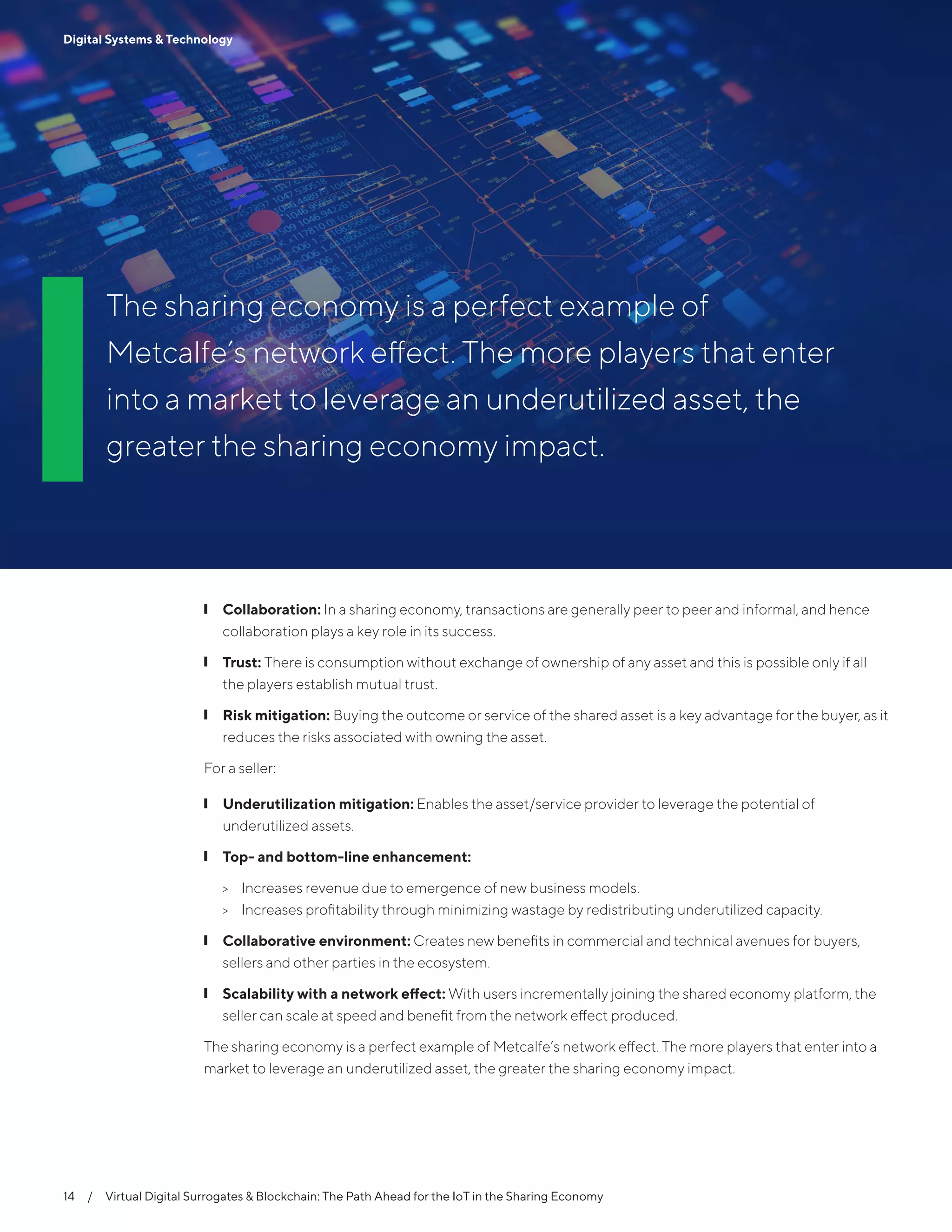 14  /  Virtual Digital Surrogates & Blockchain: The Path Ahead for the IoT in the Sharing Economy
Digital Systems & Technology
The sharing economy is a perfect example of
Metcalfe’s network effect. The more players that enter
into a market to leverage an underutilized asset, the
greater the sharing economy impact.
14  /  Virtual Digital Surrogates & Blockchain: The Path Ahead for the IoT in the Sharing Economy
Digital Systems & Technology
❙❙ Collaboration: In a sharing economy, transactions are generally peer to peer and informal, and hence
collaboration plays a key role in its success.
❙❙ Trust: There is consumption without exchange of ownership of any asset and this is possible only if all
the players establish mutual trust.
❙❙ Risk mitigation: Buying the outcome or service of the shared asset is a key advantage for the buyer, as it
reduces the risks associated with owning the asset.
For a seller:
❙❙ Underutilization mitigation: Enables the asset/service provider to leverage the potential of
underutilized assets.
❙❙ Top- and bottom-line enhancement:
>> Increases revenue due to emergence of new business models.
>> Increases profitability through minimizing wastage by redistributing underutilized capacity.
❙❙ Collaborative environment: Creates new benefits in commercial and technical avenues for buyers,
sellers and other parties in the ecosystem.
❙❙ Scalability with a network effect: With users incrementally joining the shared economy platform, the
seller can scale at speed and benefit from the network effect produced.
The sharing economy is a perfect example of Metcalfe’s network effect. The more players that enter into a
market to leverage an underutilized asset, the greater the sharing economy impact.
 