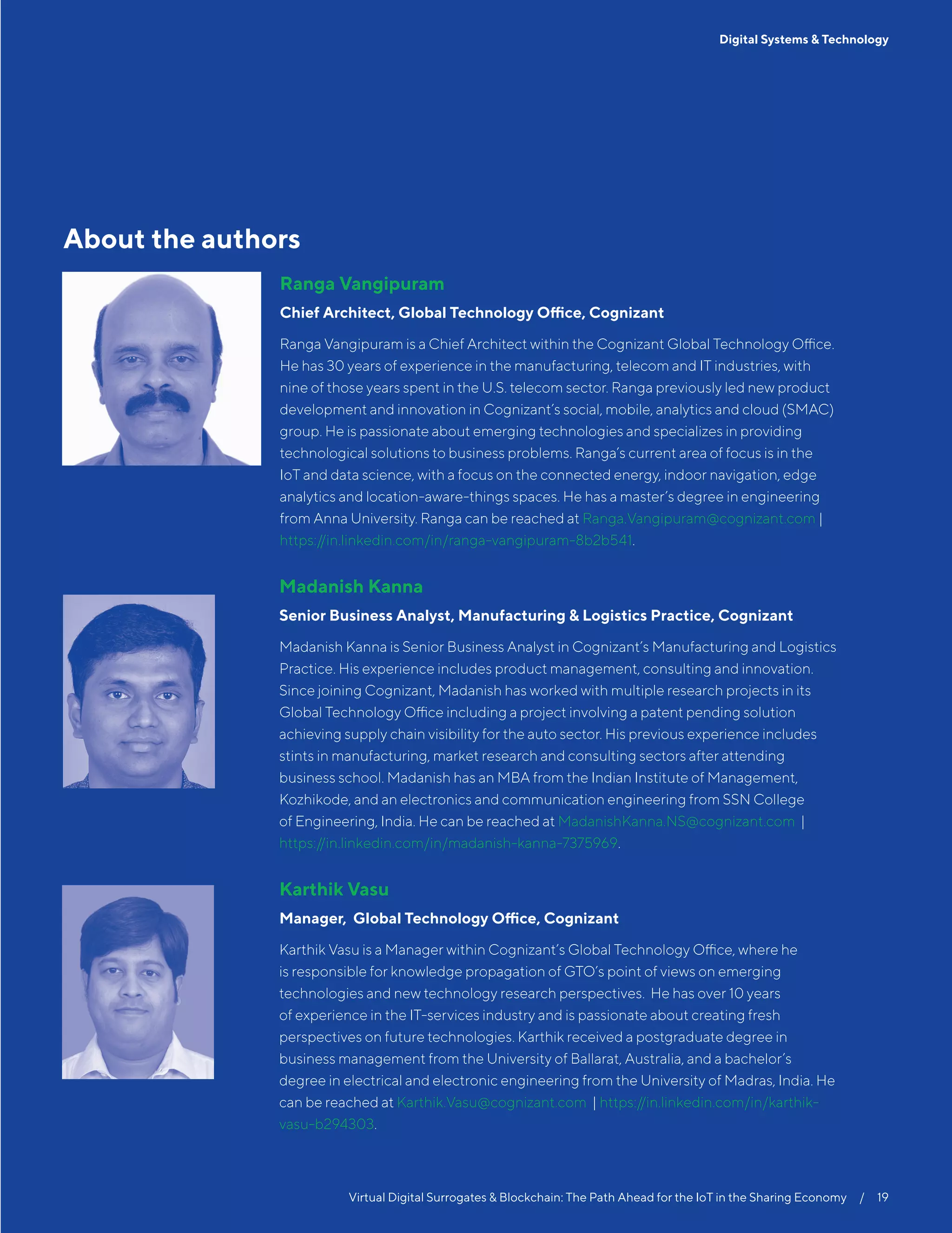 Virtual Digital Surrogates & Blockchain: The Path Ahead for the IoT in the Sharing Economy  /  19
Digital Systems & Technology
About the authors
Ranga Vangipuram
Chief Architect, Global Technology Office, Cognizant
Ranga Vangipuram is a Chief Architect within the Cognizant Global Technology Office.
He has 30 years of experience in the manufacturing, telecom and IT industries, with
nine of those years spent in the U.S. telecom sector. Ranga previously led new product
development and innovation in Cognizant’s social, mobile, analytics and cloud (SMAC)
group. He is passionate about emerging technologies and specializes in providing
technological solutions to business problems. Ranga’s current area of focus is in the
IoT and data science, with a focus on the connected energy, indoor navigation, edge
analytics and location-aware-things spaces. He has a master’s degree in engineering
from Anna University. Ranga can be reached at Ranga.Vangipuram@cognizant.com |
https://in.linkedin.com/in/ranga-vangipuram-8b2b541.
	 Madanish Kanna
	 Senior Business Analyst, Manufacturing  Logistics Practice, Cognizant
	Madanish Kanna is Senior Business Analyst in Cognizant’s Manufacturing and Logistics
Practice. His experience includes product management, consulting and innovation.
Since joining Cognizant, Madanish has worked with multiple research projects in its
Global Technology Office including a project involving a patent pending solution
achieving supply chain visibility for the auto sector. His previous experience includes
stints in manufacturing, market research and consulting sectors after attending
business school. Madanish has an MBA from the Indian Institute of Management,
Kozhikode, and an electronics and communication engineering from SSN College
of Engineering, India. He can be reached at MadanishKanna.NS@cognizant.com |
https://in.linkedin.com/in/madanish-kanna-7375969.
	 Karthik Vasu
	 Manager, Global Technology Office, Cognizant
	Karthik Vasu is a Manager within Cognizant’s Global Technology Office, where he
is responsible for knowledge propagation of GTO’s point of views on emerging
technologies and new technology research perspectives. He has over 10 years
of experience in the IT-services industry and is passionate about creating fresh
perspectives on future technologies. Karthik received a postgraduate degree in
business management from the University of Ballarat, Australia, and a bachelor’s
degree in electrical and electronic engineering from the University of Madras, India. He
can be reached at Karthik.Vasu@cognizant.com | https://in.linkedin.com/in/karthik-
vasu-b294303.
 